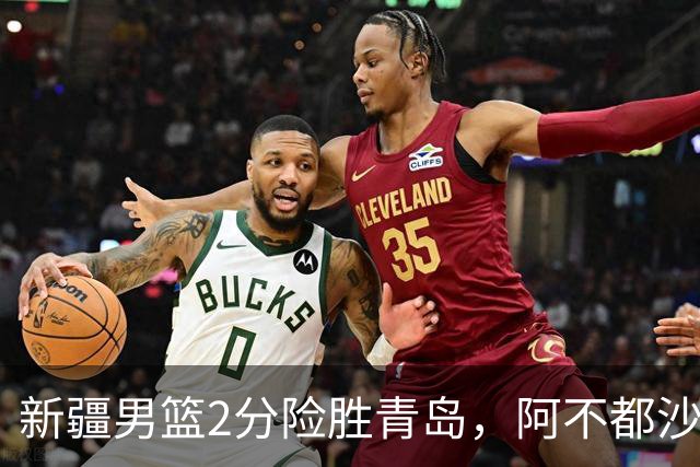 新疆男篮2分险胜青岛，阿不都沙拉木12+5齐麟15分，韦瑟斯庞空砍28分